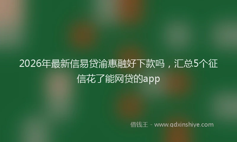 2026年最新信易贷渝惠融好下款吗，汇总5个征信花了能网贷的app