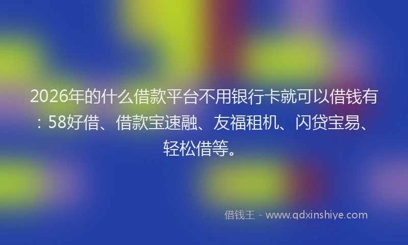 2026年的什么借款平台不用银行卡就可以借钱有:58好借、借款宝速融、友福租机、闪贷宝易、轻松借等。