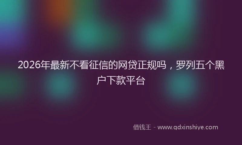 2026年最新不看征信的网贷正规吗，罗列五个黑户下款平台