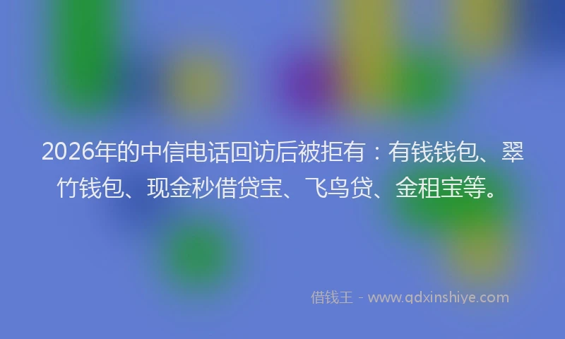 2026年的中信电话回访后被拒有:有钱钱包、翠竹钱包、现金秒借贷宝、飞鸟贷、金租宝等。
