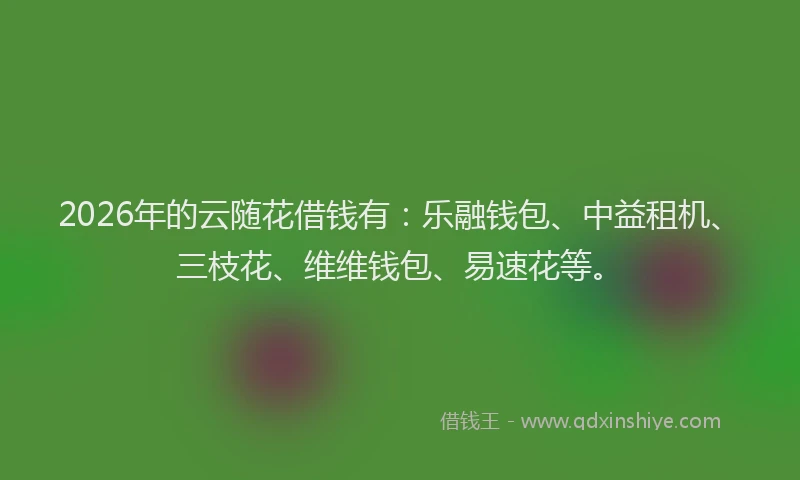 2026年的云随花借钱有：乐融钱包、中益租机、三枝花、维维钱包、易速花等。