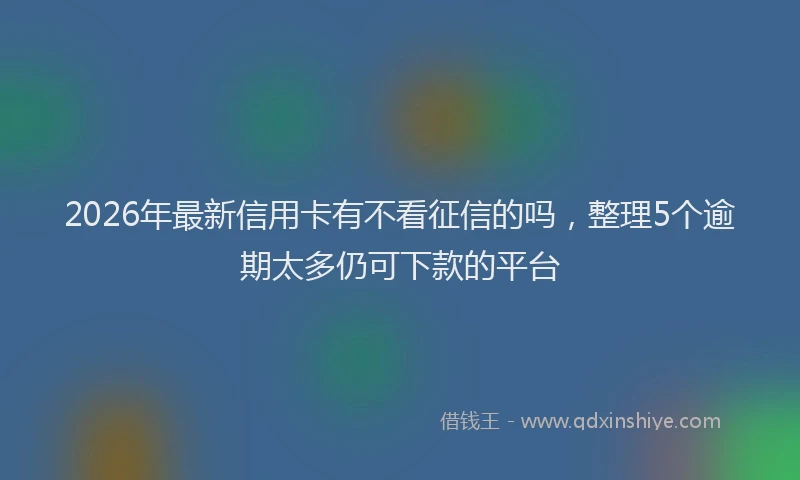 2026年最新信用卡有不看征信的吗，整理5个逾期太多仍可下款的平台