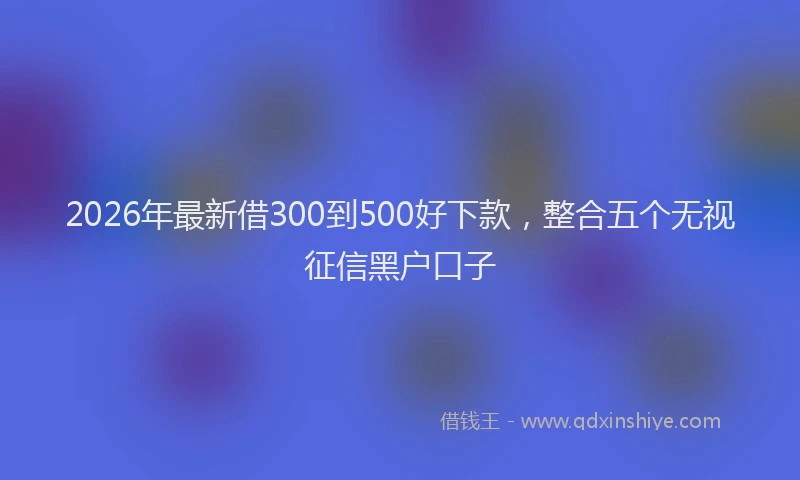 2026年最新借300到500好下款，整合五个无视征信黑户口子