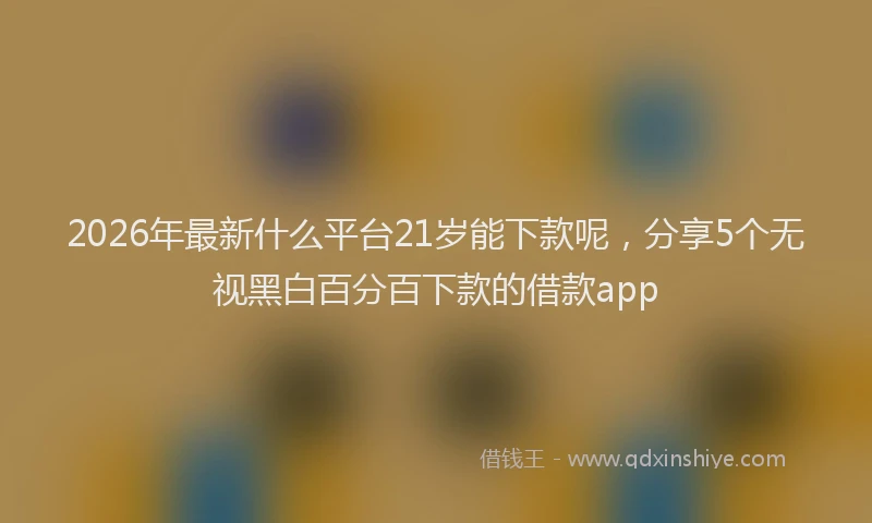2026年最新什么平台21岁能下款呢，分享5个无视黑白百分百下款的借款app