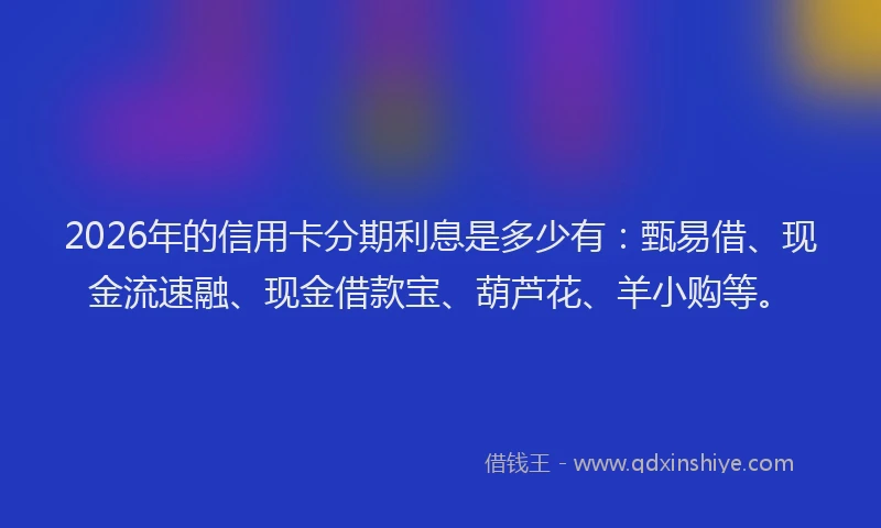 2026年的信用卡分期利息是多少有:甄易借、现金流速融、现金借款宝、葫芦花、羊小购等。