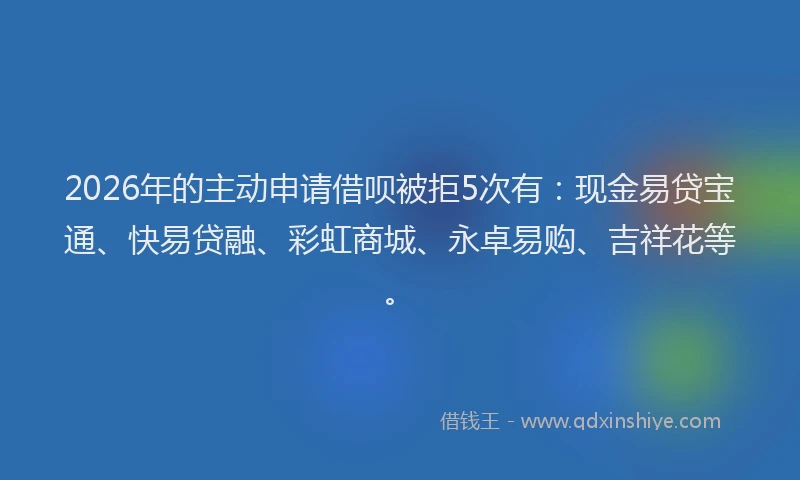 2026年的主动申请借呗被拒5次有：现金易贷宝通、快易贷融、彩虹商城、永卓易购、吉祥花等。