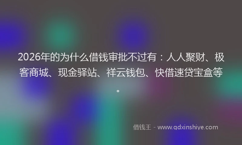 2026年的为什么借钱审批不过有：人人聚财、极客商城、现金驿站、祥云钱包、快借速贷宝盒等。