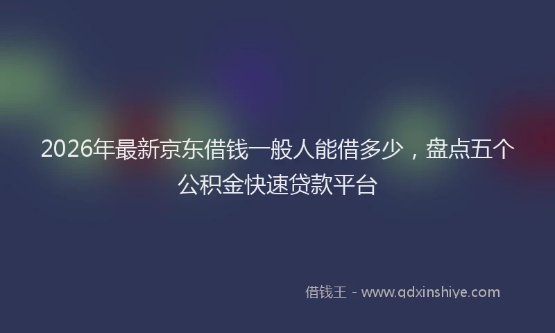 2026年最新京东借钱一般人能借多少，盘点五个公积金快速贷款平台