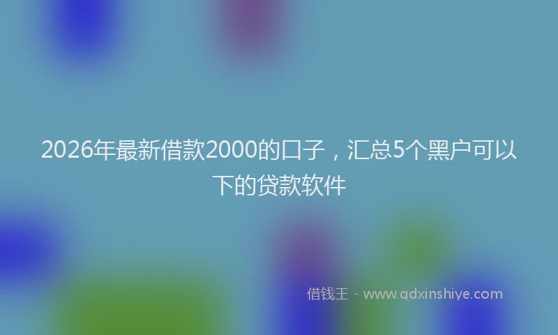 2026年最新借款2000的口子,汇总5个黑户可以下的贷款软件