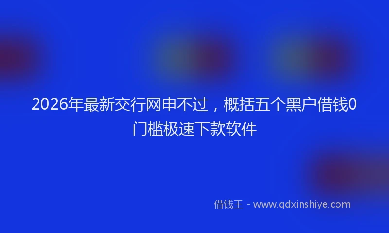2026年最新交行网申不过，概括五个黑户借钱0门槛极速下款软件