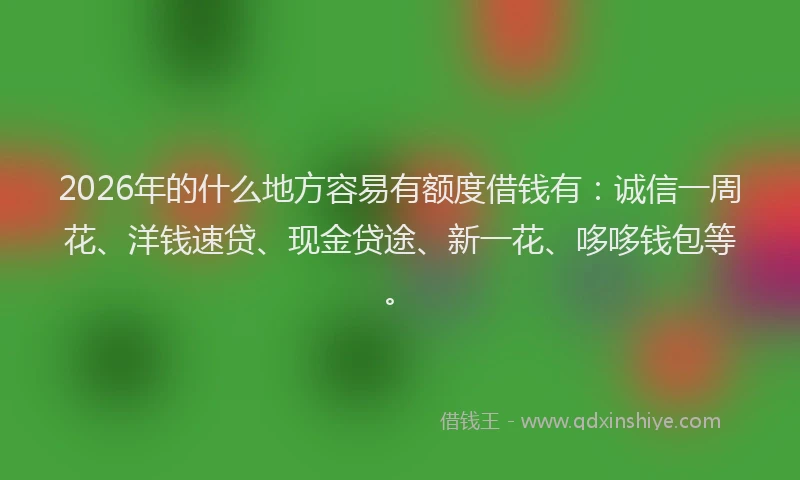 2026年的什么地方容易有额度借钱有：诚信一周花、洋钱速贷、现金贷途、新一花、哆哆钱包等。