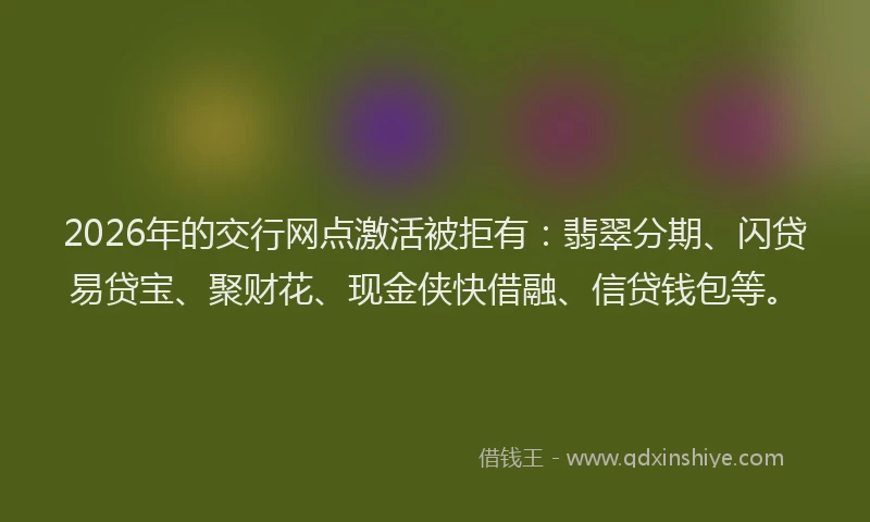 2026年的交行网点激活被拒有：翡翠分期、闪贷易贷宝、聚财花、现金侠快借融、信贷钱包等。