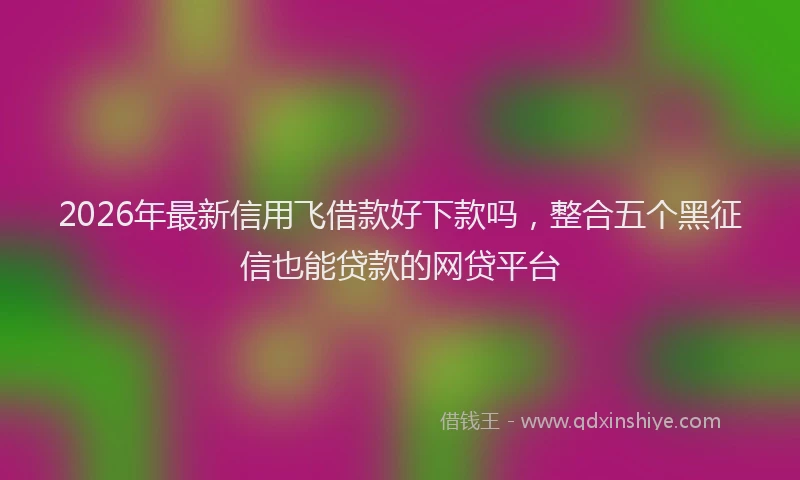 2026年最新信用飞借款好下款吗，整合五个黑征信也能贷款的网贷平台