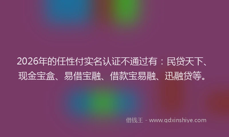 2026年的任性付实名认证不通过有:民贷天下、现金宝盒、易借宝融、借款宝易融、迅融贷等。