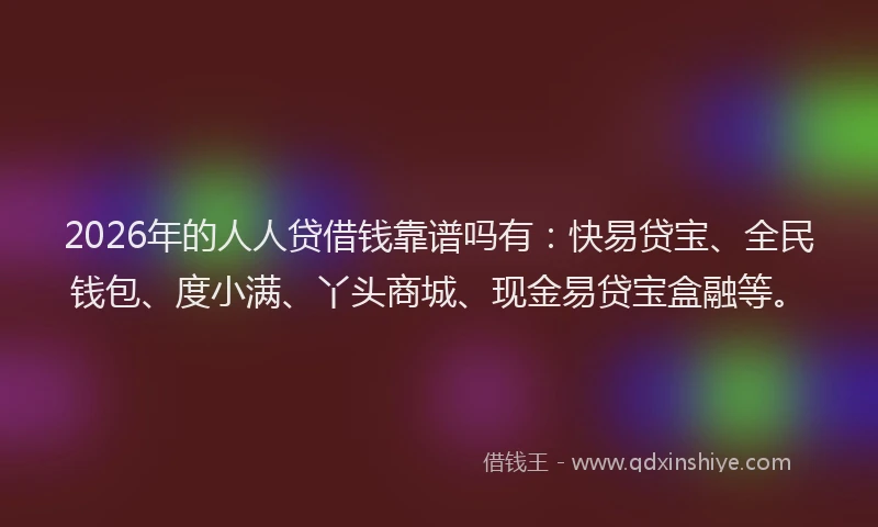 2026年的人人贷借钱靠谱吗有:快易贷宝、全民钱包、度小满、丫头商城、现金易贷宝盒融等。