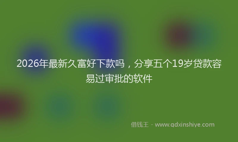 2026年最新久富好下款吗，分享五个19岁贷款容易过审批的软件