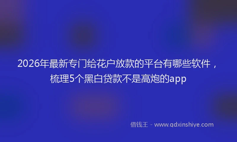 2026年最新专门给花户放款的平台有哪些软件，梳理5个黑白贷款不是高炮的app