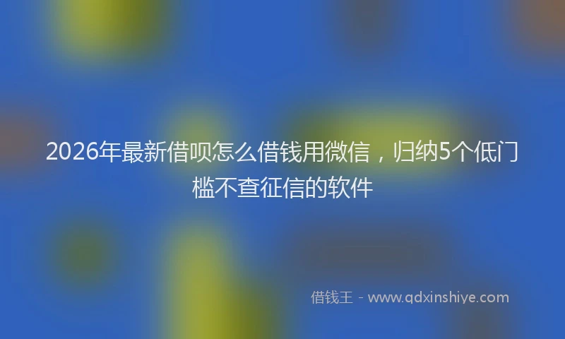 2026年最新借呗怎么借钱用微信，归纳5个低门槛不查征信的软件