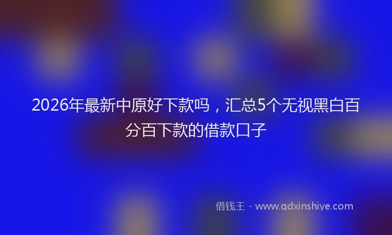 2026年最新中原好下款吗,汇总5个无视黑白百分百下款的借款口子