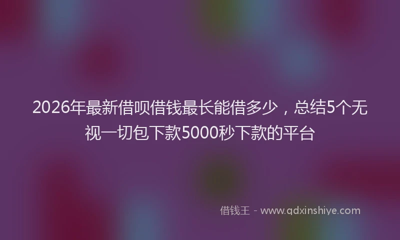 2026年最新借呗借钱最长能借多少，总结5个无视一切包下款5000秒下款的平台