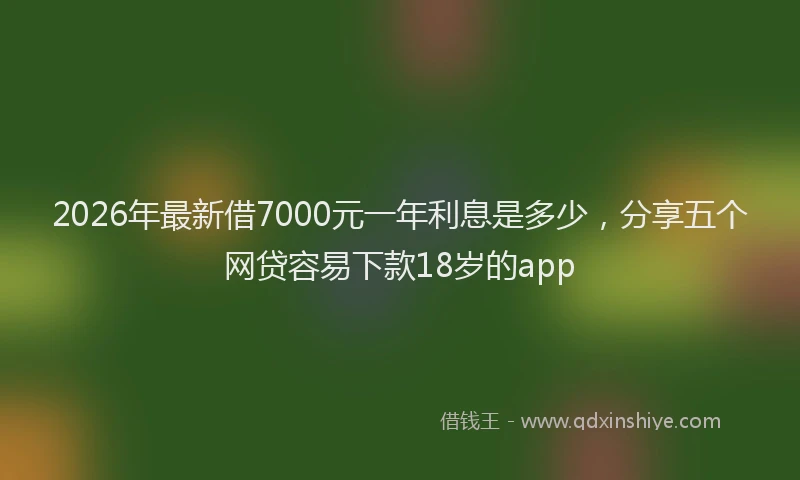 2026年最新借7000元一年利息是多少，分享五个网贷容易下款18岁的app
