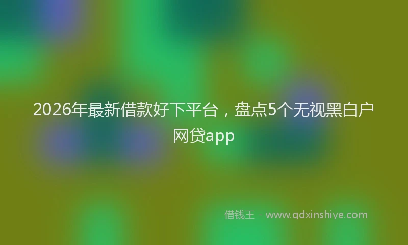 2026年最新借款好下平台，盘点5个无视黑白户网贷app