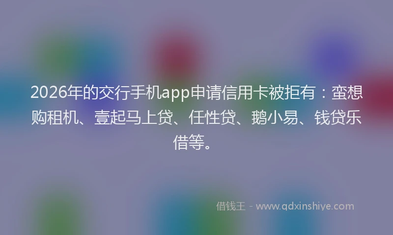 2026年的交行手机app申请信用卡被拒有：蛮想购租机、壹起马上贷、任性贷、鹅小易、钱贷乐借等。