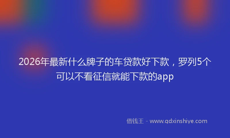 2026年最新什么牌子的车贷款好下款,罗列5个可以不看征信就能下款的app