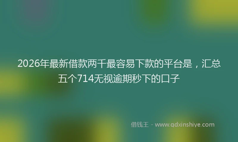 2026年最新借款两千最容易下款的平台是，汇总五个714无视逾期秒下的口子