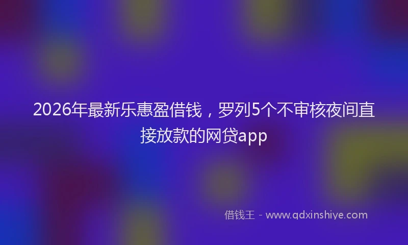 2026年最新乐惠盈借钱，罗列5个不审核夜间直接放款的网贷app