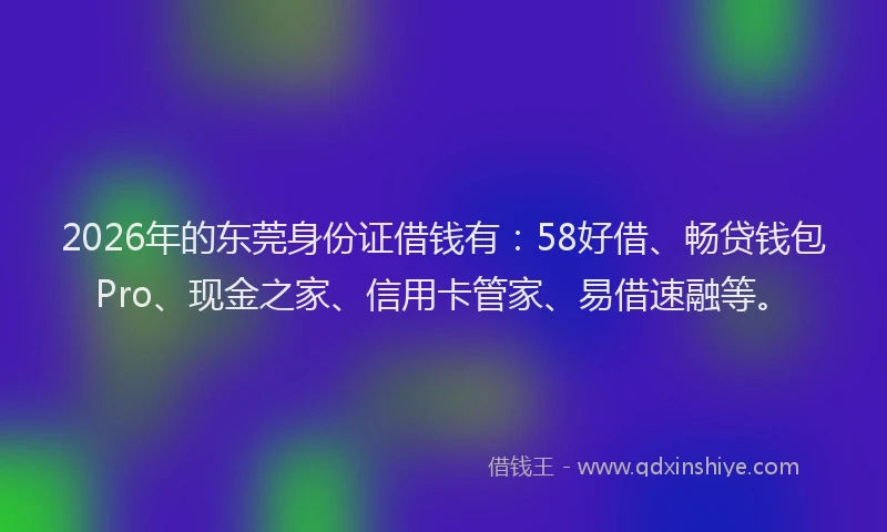 2026年的东莞身份证借钱有：58好借、畅贷钱包Pro、现金之家、信用卡管家、易借速融等。
