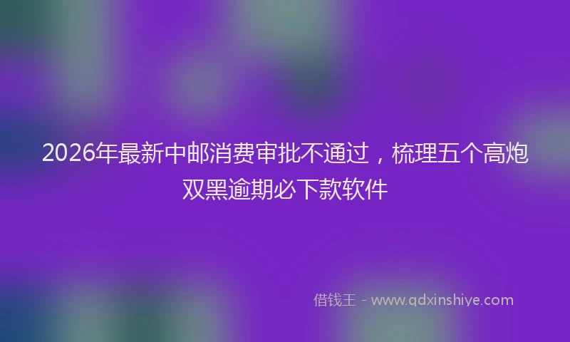 2026年最新中邮消费审批不通过，梳理五个高炮双黑逾期必下款软件