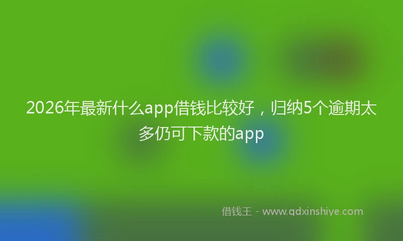 2026年最新什么app借钱比较好,归纳5个逾期太多仍可下款的app