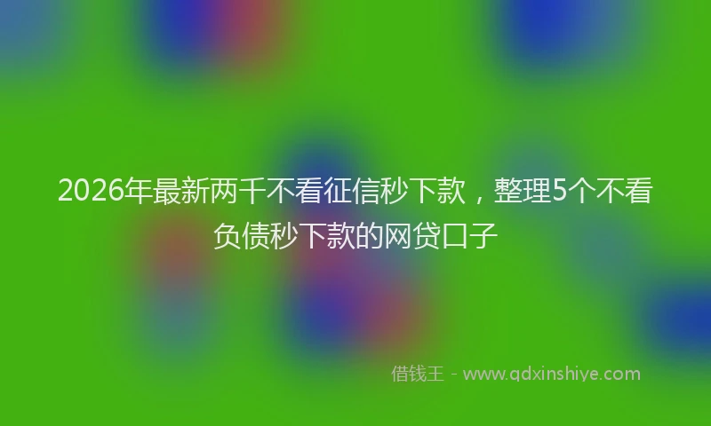 2026年最新两千不看征信秒下款，整理5个不看负债秒下款的网贷口子