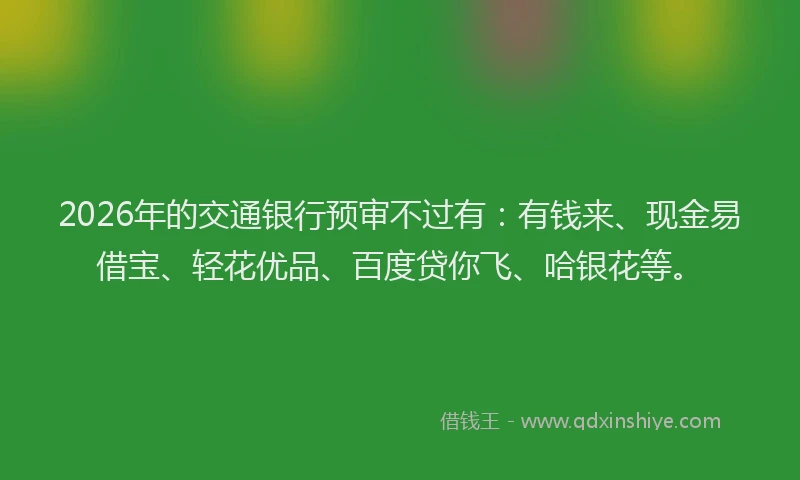 2026年的交通银行预审不过有：有钱来、现金易借宝、轻花优品、百度贷你飞、哈银花等。