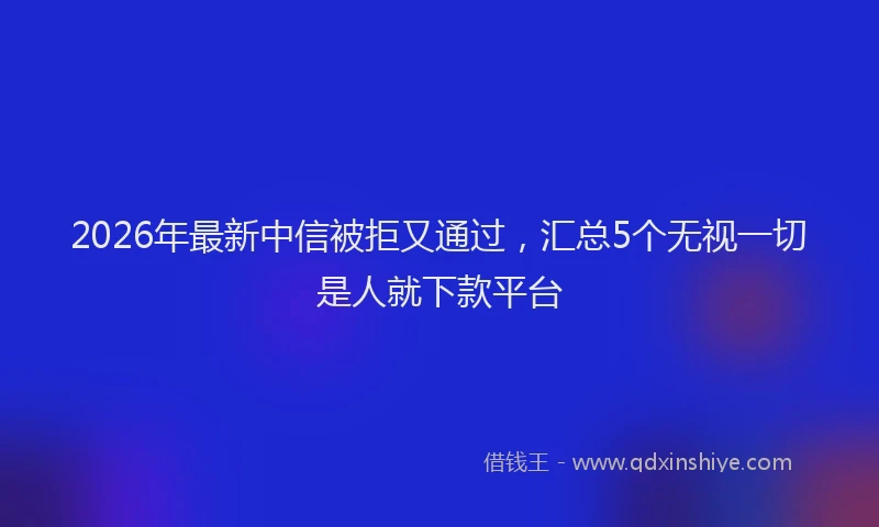 2026年最新中信被拒又通过,汇总5个无视一切是人就下款平台
