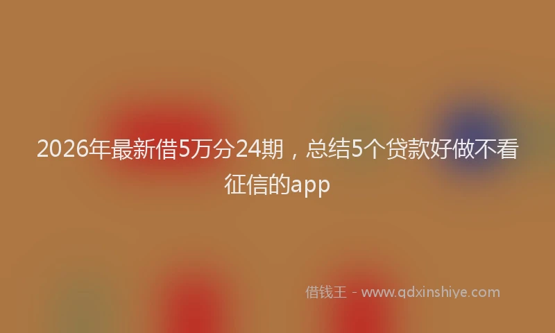 2026年最新借5万分24期，总结5个贷款好做不看征信的app
