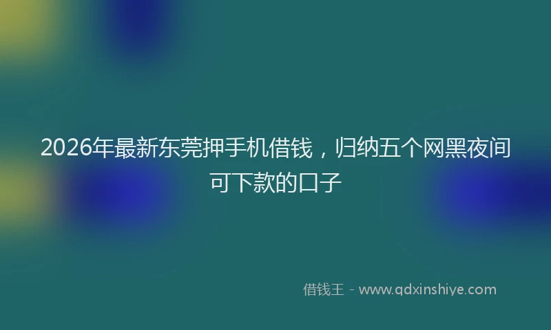 2026年最新东莞押手机借钱，归纳五个网黑夜间可下款的口子