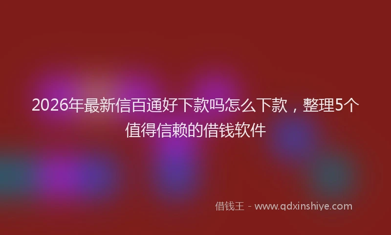 2026年最新信百通好下款吗怎么下款,整理5个值得信赖的借钱软件
