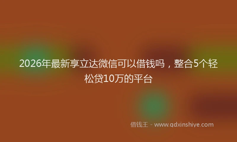 2026年最新享立达微信可以借钱吗,整合5个轻松贷10万的平台