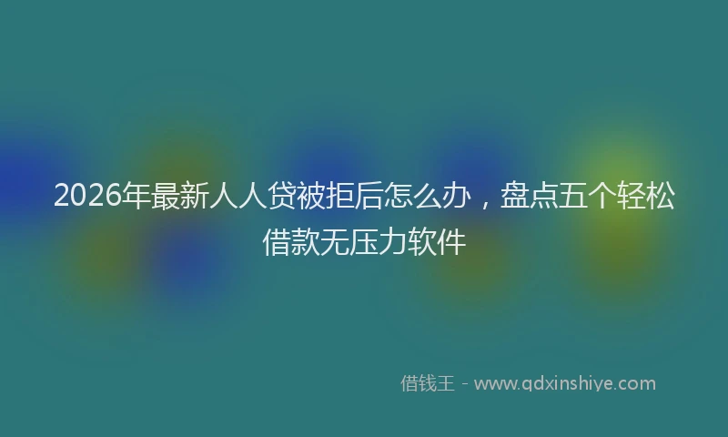 2026年最新人人贷被拒后怎么办，盘点五个轻松借款无压力软件