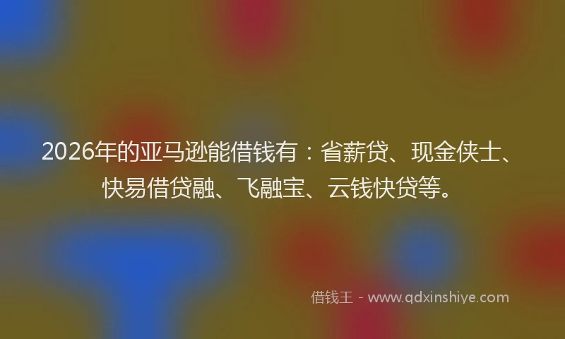 2026年的亚马逊能借钱有：省薪贷、现金侠士、快易借贷融、飞融宝、云钱快贷等。