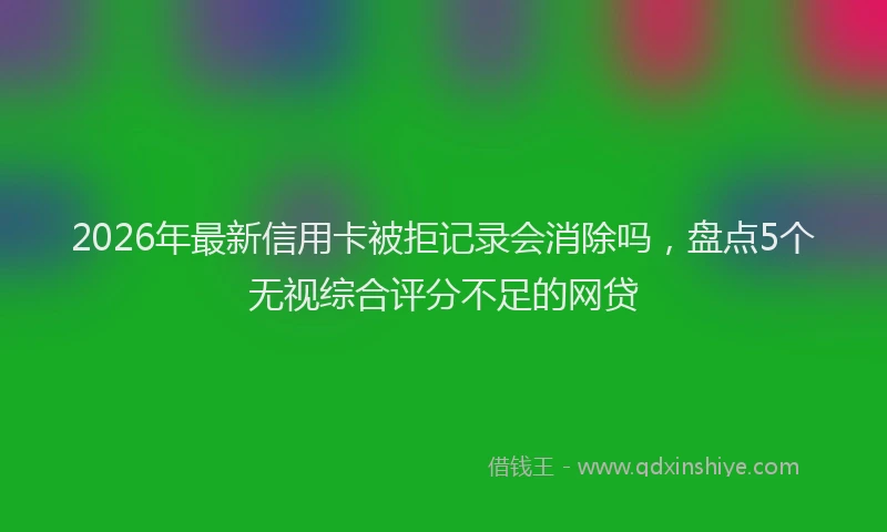 2026年最新信用卡被拒记录会消除吗，盘点5个无视综合评分不足的网贷