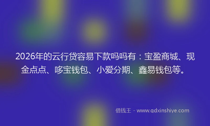 2026年的云行贷容易下款吗吗有：宝盈商城、现金点点、哆宝钱包、小爱分期、鑫易钱包等。