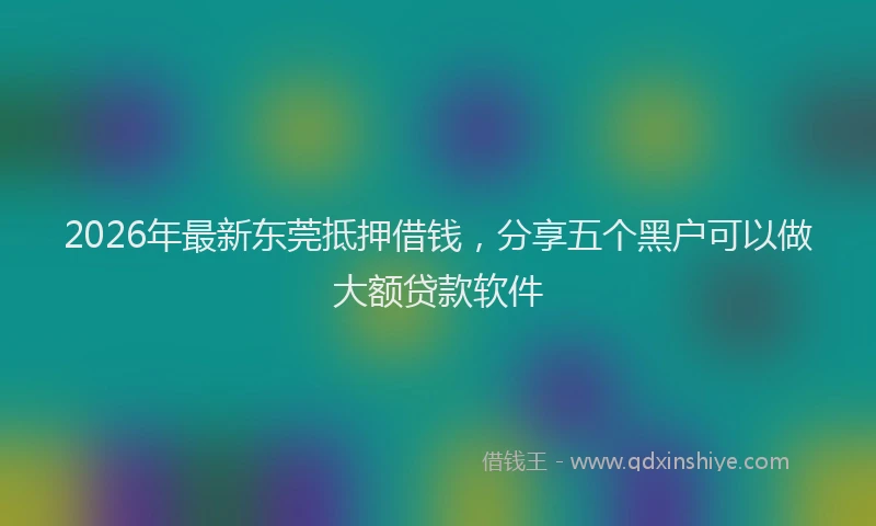 2026年最新东莞抵押借钱，分享五个黑户可以做大额贷款软件