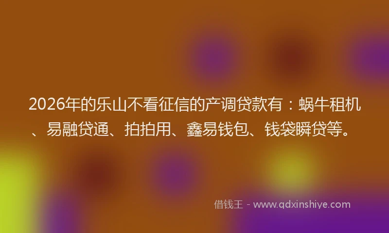 2026年的乐山不看征信的产调贷款有：蜗牛租机、易融贷通、拍拍用、鑫易钱包、钱袋瞬贷等。