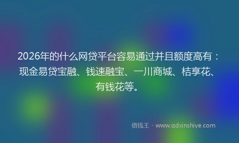 2026年的什么网贷平台容易通过并且额度高有:现金易贷宝融、钱速融宝、一川商城、桔享花、有钱花等。