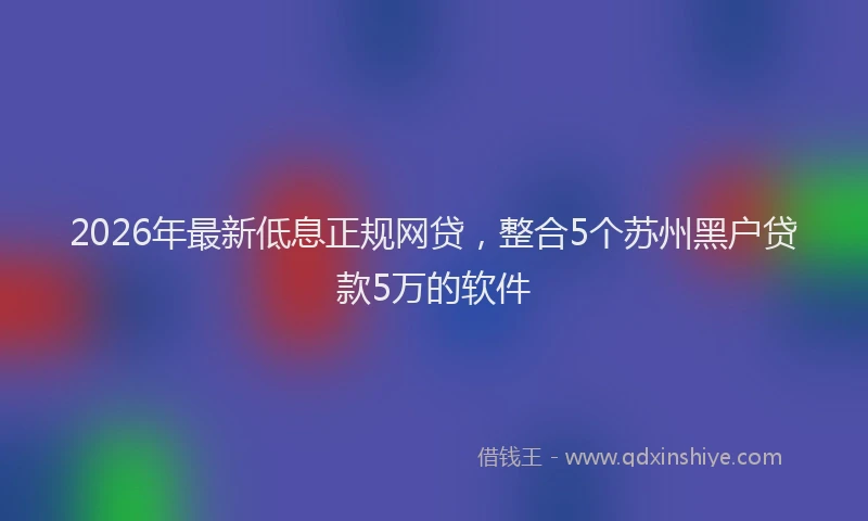 2026年最新低息正规网贷,整合5个苏州黑户贷款5万的软件