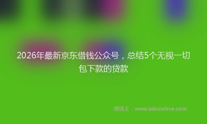 2026年最新京东借钱公众号，总结5个无视一切包下款的贷款