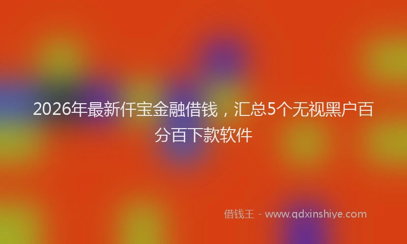 2026年最新仟宝金融借钱,汇总5个无视黑户百分百下款软件